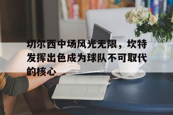 雷速直播-切尔西中场风光无限，坎特发挥出色成为球队不可取代的核心